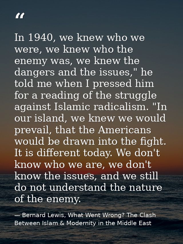 In 1940, we knew who we were, we knew who the enemy was, we knew the dangers and the issues," he told me when I pressed  — Bernard Lewis, What Went Wrong? The Clash Between Islam & Modernity in the Middle East