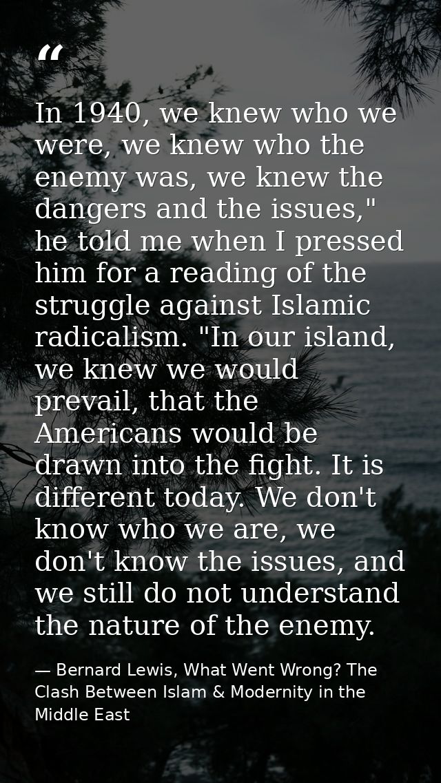 In 1940, we knew who we were, we knew who the enemy was, we knew the dangers and the issues," he told me when I pressed  — Bernard Lewis, What Went Wrong? The Clash Between Islam & Modernity in the Middle East