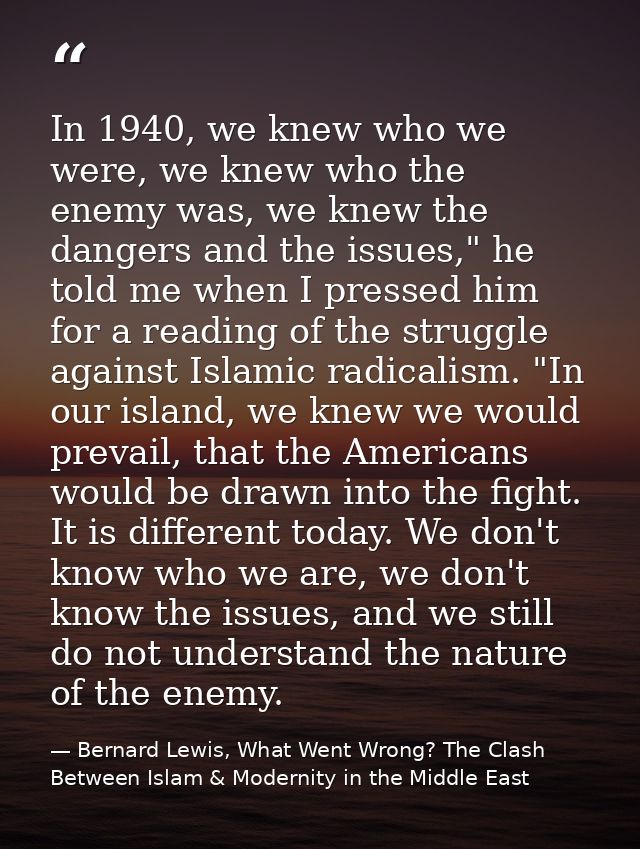In 1940, we knew who we were, we knew who the enemy was, we knew the dangers and the issues," he told me when I pressed  — Bernard Lewis, What Went Wrong? The Clash Between Islam & Modernity in the Middle East