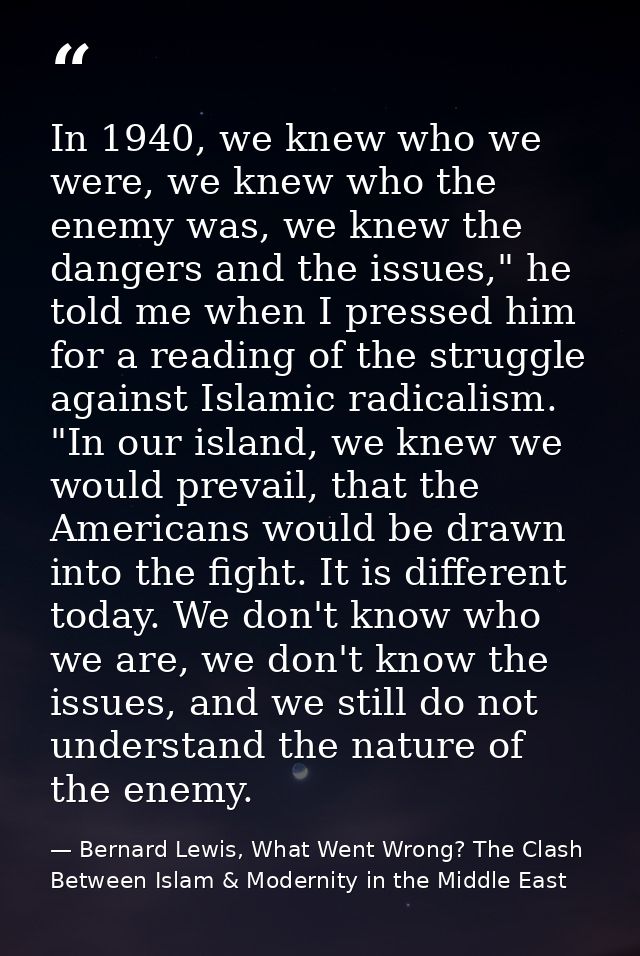In 1940, we knew who we were, we knew who the enemy was, we knew the dangers and the issues," he told me when I pressed  — Bernard Lewis, What Went Wrong? The Clash Between Islam & Modernity in the Middle East