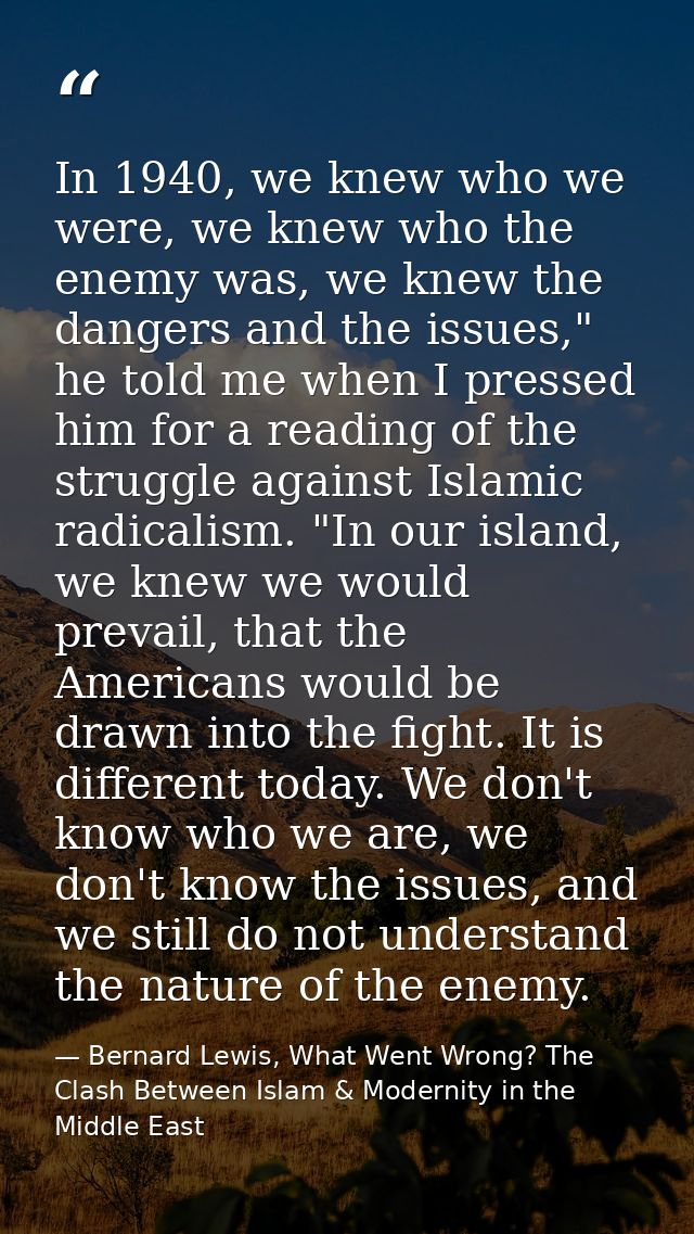 In 1940, we knew who we were, we knew who the enemy was, we knew the dangers and the issues," he told me when I pressed  — Bernard Lewis, What Went Wrong? The Clash Between Islam & Modernity in the Middle East