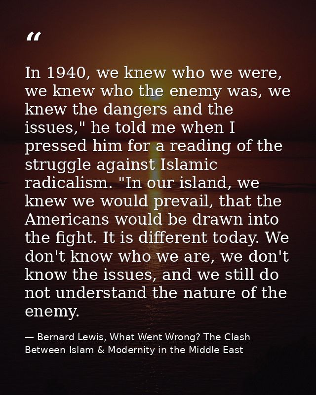In 1940, we knew who we were, we knew who the enemy was, we knew the dangers and the issues," he told me when I pressed  — Bernard Lewis, What Went Wrong? The Clash Between Islam & Modernity in the Middle East