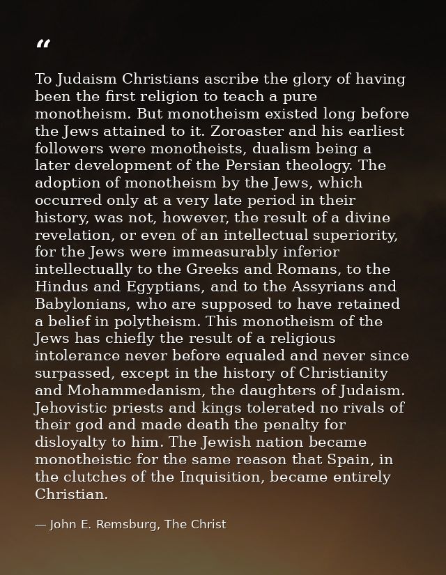 To Judaism Christians ascribe the glory of having been the first religion to teach a pure monotheism. But monotheism exi — John E. Remsburg, The Christ