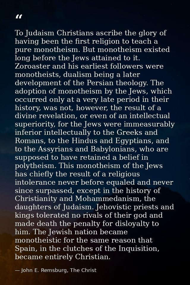 To Judaism Christians ascribe the glory of having been the first religion to teach a pure monotheism. But monotheism exi — John E. Remsburg, The Christ
