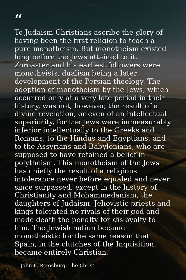 To Judaism Christians ascribe the glory of having been the first religion to teach a pure monotheism. But monotheism exi — John E. Remsburg, The Christ
