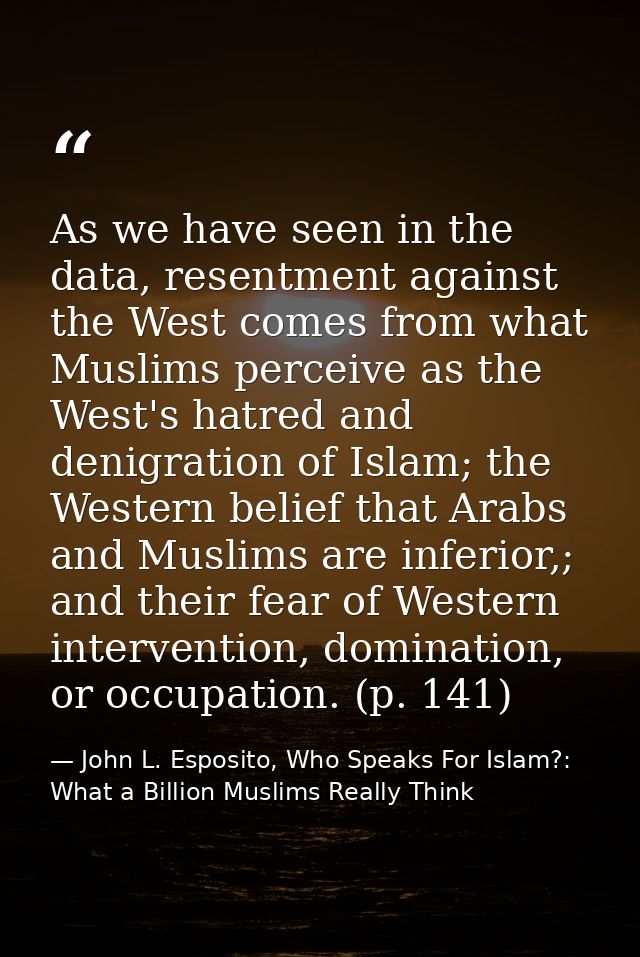 As we have seen in the data, resentment against the West comes from what Muslims perceive as the West's hatred and denig — John L. Esposito, Who Speaks For Islam?: What a Billion Muslims Really Think