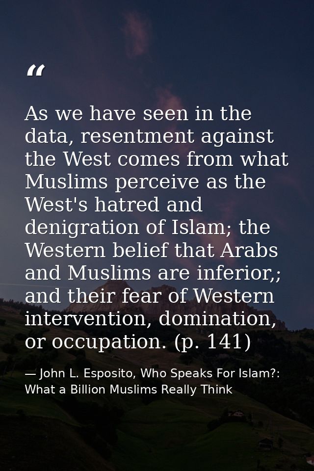 As we have seen in the data, resentment against the West comes from what Muslims perceive as the West's hatred and denig — John L. Esposito, Who Speaks For Islam?: What a Billion Muslims Really Think