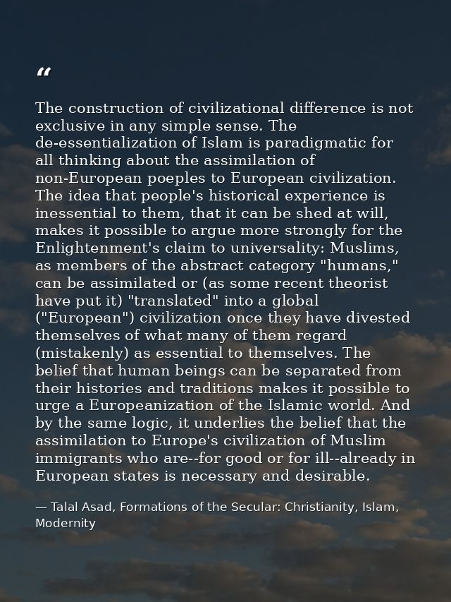The construction of civilizational difference is not exclusive in any simple sense. The de-essentialization of Islam is  — Talal Asad, Formations of the Secular: Christianity, Islam, Modernity