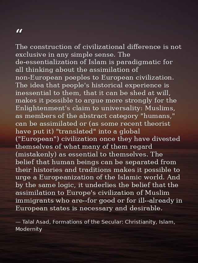 The construction of civilizational difference is not exclusive in any simple sense. The de-essentialization of Islam is  — Talal Asad, Formations of the Secular: Christianity, Islam, Modernity