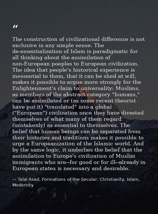 The construction of civilizational difference is not exclusive in any simple sense. The de-essentialization of Islam is  — Talal Asad, Formations of the Secular: Christianity, Islam, Modernity