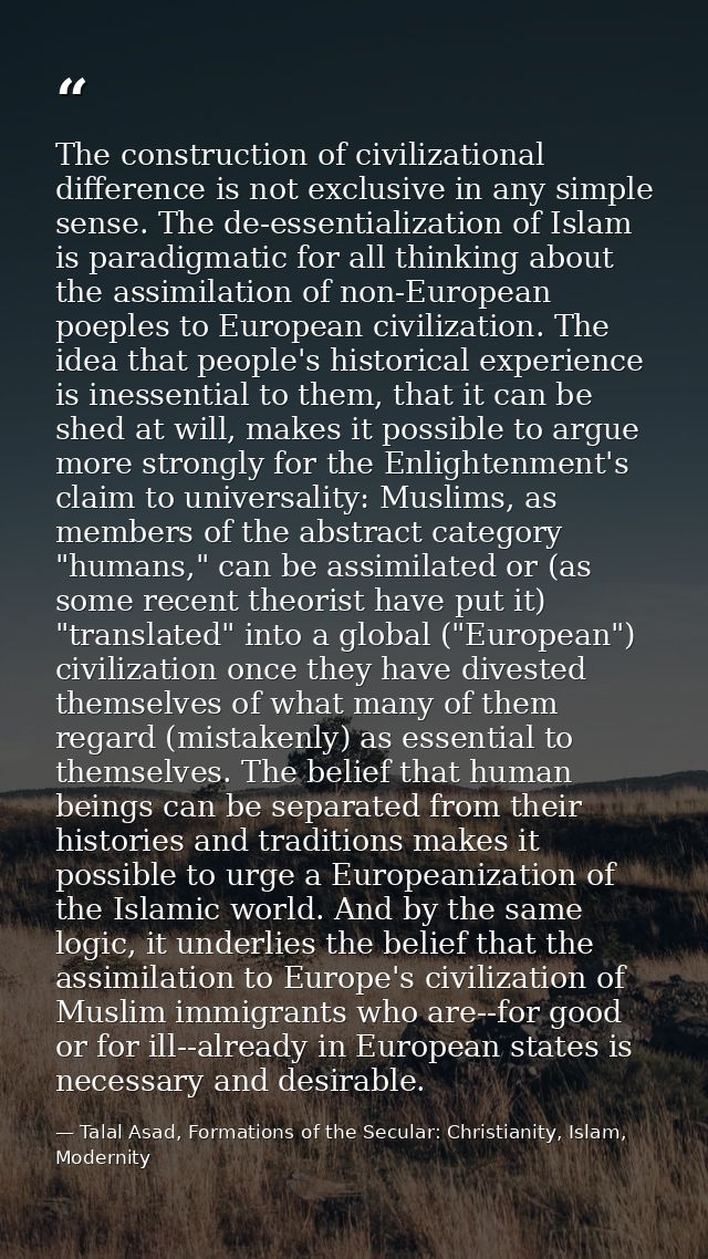 The construction of civilizational difference is not exclusive in any simple sense. The de-essentialization of Islam is  — Talal Asad, Formations of the Secular: Christianity, Islam, Modernity