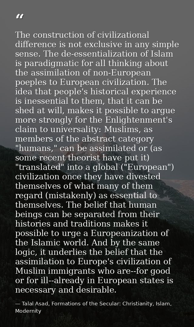 The construction of civilizational difference is not exclusive in any simple sense. The de-essentialization of Islam is  — Talal Asad, Formations of the Secular: Christianity, Islam, Modernity