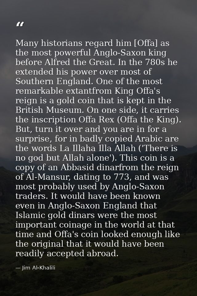 Many historians regard him [Offa] as the most powerful Anglo-Saxon king before Alfred the Great. In the 780s he extended — Jim Al-Khalili