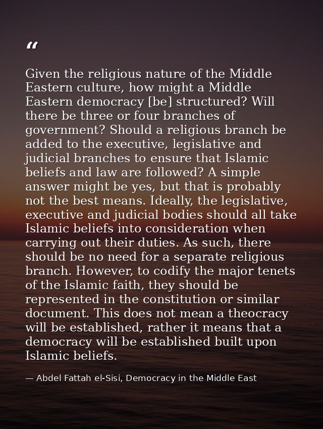 Given the religious nature of the Middle Eastern culture, how might a Middle Eastern democracy [be] structured? Will the — Abdel Fattah el-Sisi, Democracy in the Middle East