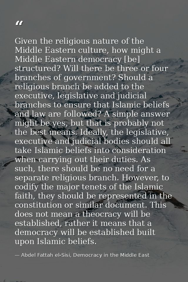 Given the religious nature of the Middle Eastern culture, how might a Middle Eastern democracy [be] structured? Will the — Abdel Fattah el-Sisi, Democracy in the Middle East