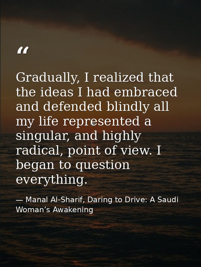 Gradually, I realized that the ideas I had embraced and defended blindly all my life represented a singular, and highly  — Manal Al-Sharif, Daring to Drive: A Saudi Woman’s Awakening