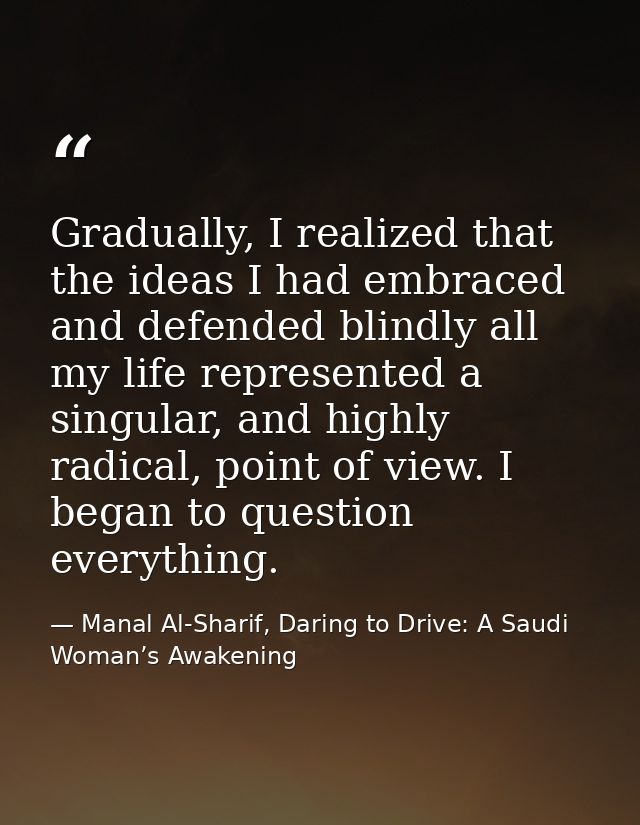Gradually, I realized that the ideas I had embraced and defended blindly all my life represented a singular, and highly  — Manal Al-Sharif, Daring to Drive: A Saudi Woman’s Awakening