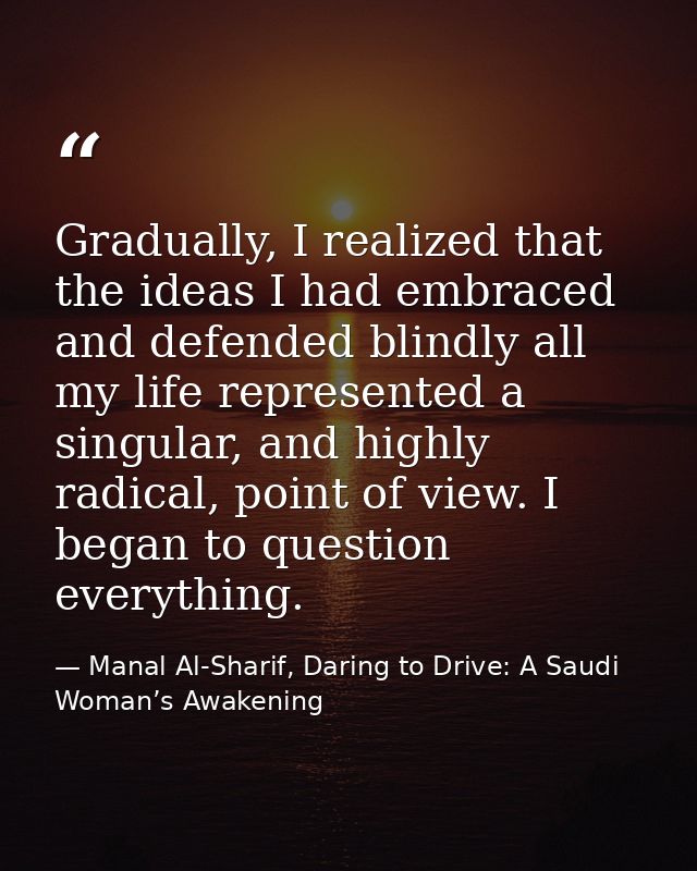 Gradually, I realized that the ideas I had embraced and defended blindly all my life represented a singular, and highly  — Manal Al-Sharif, Daring to Drive: A Saudi Woman’s Awakening
