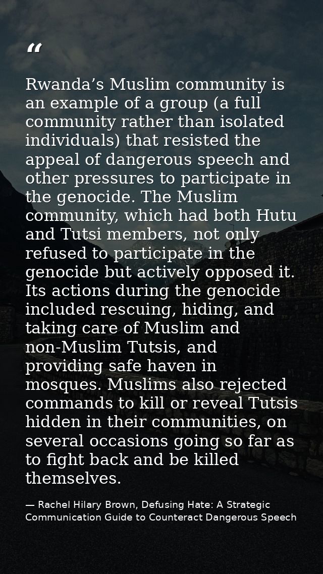 Rwanda’s Muslim community is an example of a group (a full community rather than isolated individuals) that resisted the — Rachel Hilary Brown, Defusing Hate: A Strategic Communication Guide to Counteract Dangerous Speech