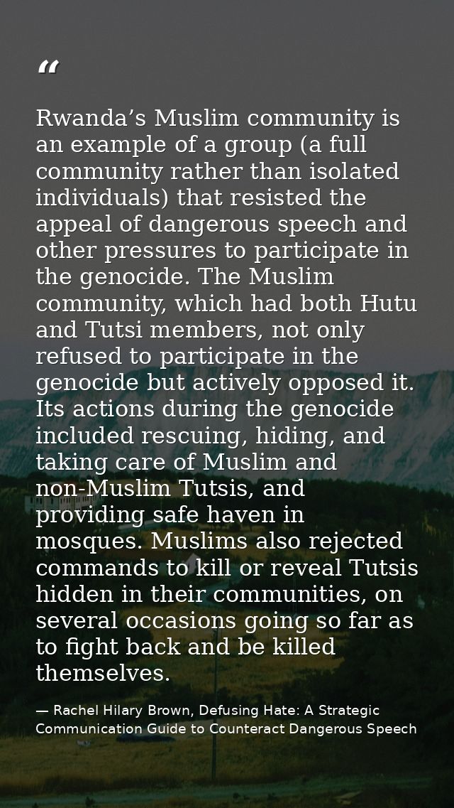 Rwanda’s Muslim community is an example of a group (a full community rather than isolated individuals) that resisted the — Rachel Hilary Brown, Defusing Hate: A Strategic Communication Guide to Counteract Dangerous Speech