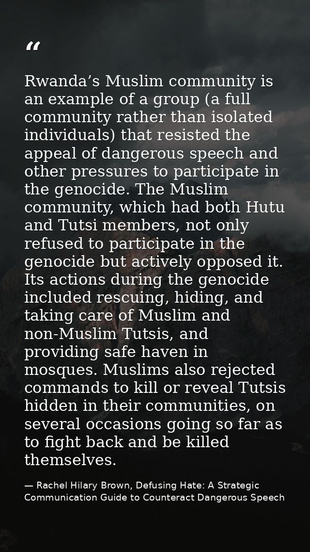 Rwanda’s Muslim community is an example of a group (a full community rather than isolated individuals) that resisted the — Rachel Hilary Brown, Defusing Hate: A Strategic Communication Guide to Counteract Dangerous Speech