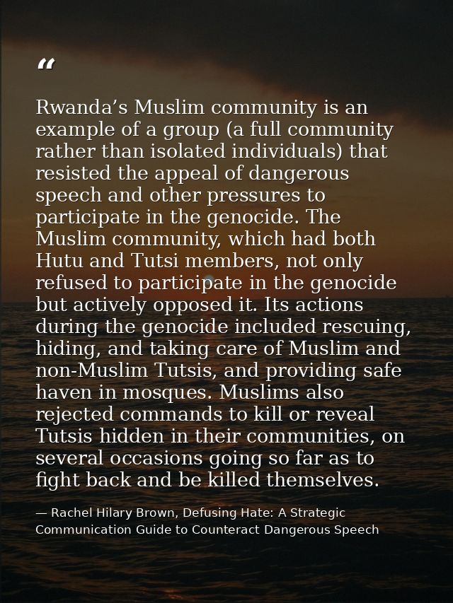 Rwanda’s Muslim community is an example of a group (a full community rather than isolated individuals) that resisted the — Rachel Hilary Brown, Defusing Hate: A Strategic Communication Guide to Counteract Dangerous Speech