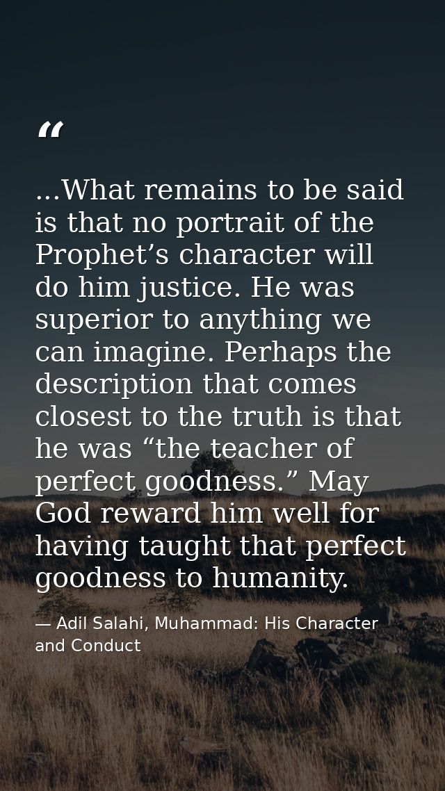 ...What remains to be said is that no portrait of the Prophet’s character will do him justice. He was superior to anythi — Adil Salahi, Muhammad: His Character and Conduct