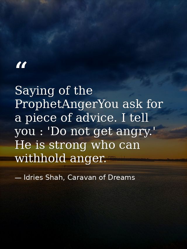Saying of the ProphetAngerYou ask for a piece of advice. I tell you : 'Do not get angry.' He is strong who can withhold  — Idries Shah, Caravan of Dreams