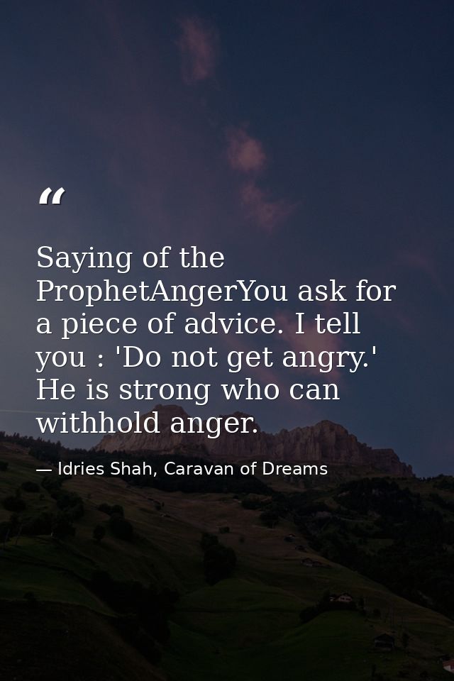 Saying of the ProphetAngerYou ask for a piece of advice. I tell you : 'Do not get angry.' He is strong who can withhold  — Idries Shah, Caravan of Dreams