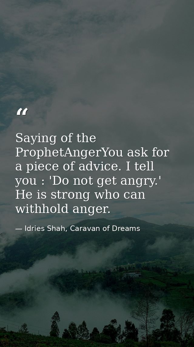 Saying of the ProphetAngerYou ask for a piece of advice. I tell you : 'Do not get angry.' He is strong who can withhold  — Idries Shah, Caravan of Dreams