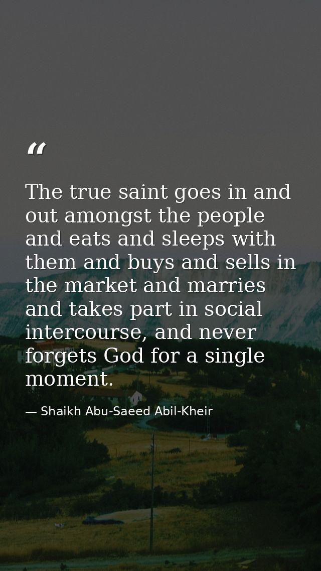 The true saint goes in and out amongst the people and eats and sleeps with them and buys and sells in the market and mar — Shaikh Abu-Saeed Abil-Kheir