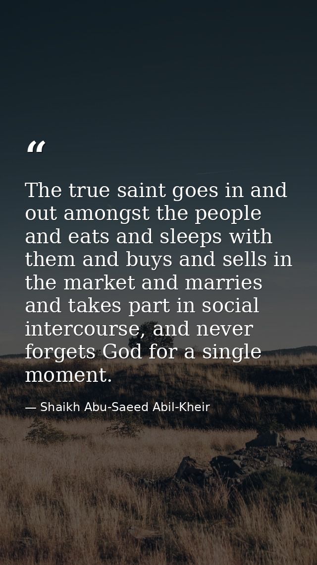 The true saint goes in and out amongst the people and eats and sleeps with them and buys and sells in the market and mar — Shaikh Abu-Saeed Abil-Kheir