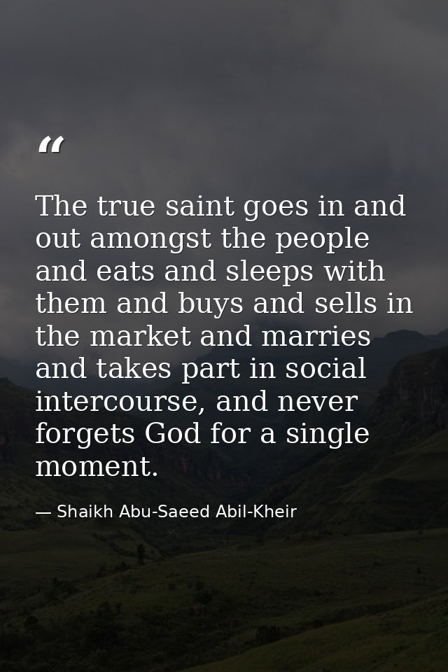 The true saint goes in and out amongst the people and eats and sleeps with them and buys and sells in the market and mar — Shaikh Abu-Saeed Abil-Kheir