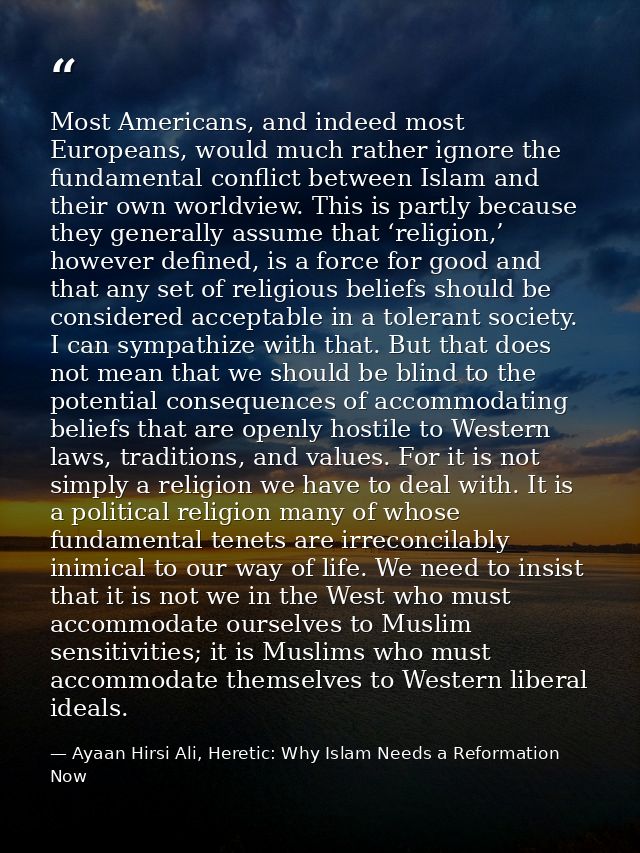Most Americans, and indeed most Europeans, would much rather ignore the fundamental conflict between Islam and their own — Ayaan Hirsi Ali, Heretic: Why Islam Needs a Reformation Now