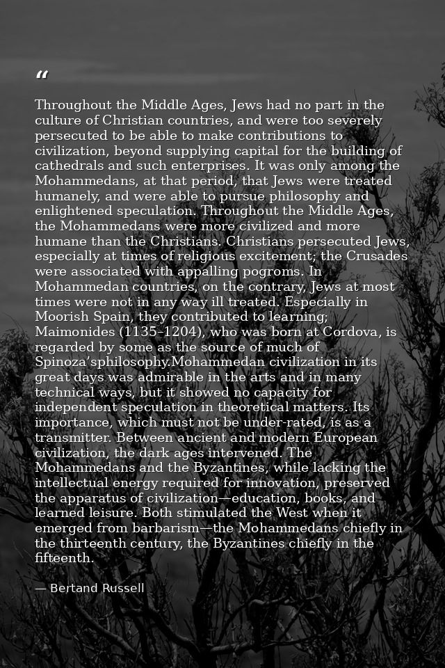 Throughout the Middle Ages, Jews had no part in the culture of Christian countries, and were too severely persecuted to  — Bertand Russell