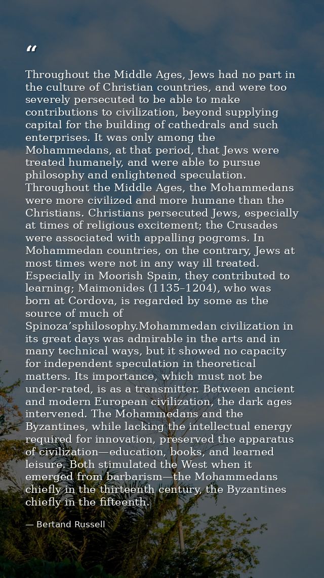 Throughout the Middle Ages, Jews had no part in the culture of Christian countries, and were too severely persecuted to  — Bertand Russell