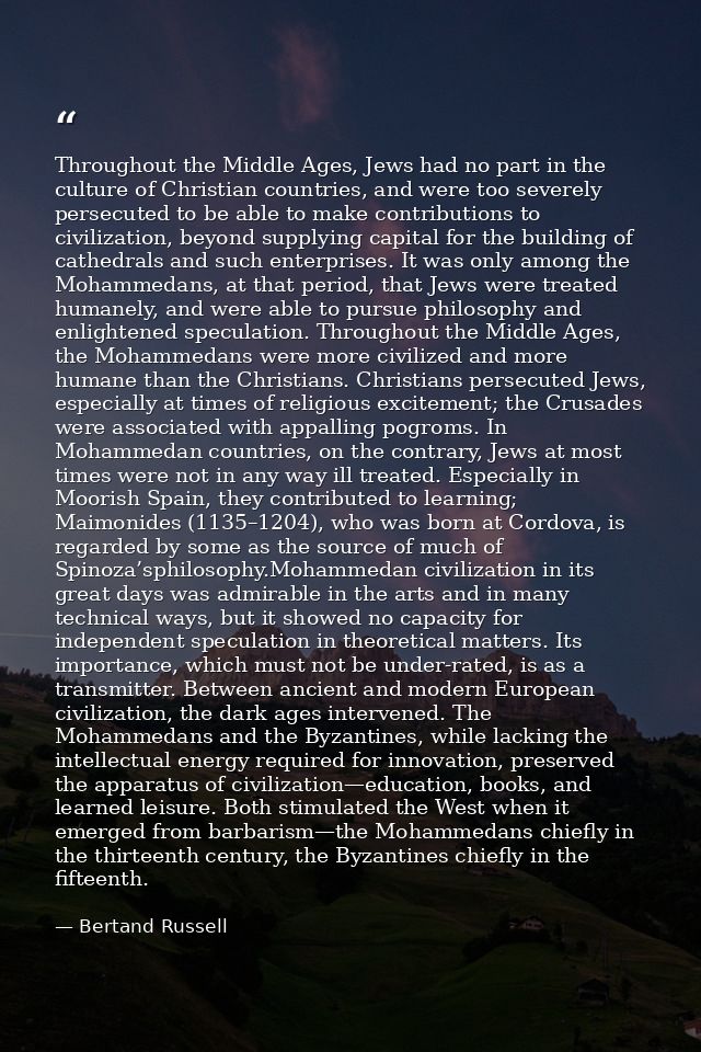 Throughout the Middle Ages, Jews had no part in the culture of Christian countries, and were too severely persecuted to  — Bertand Russell