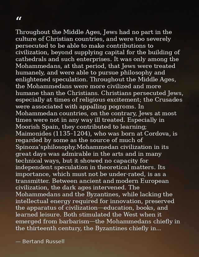 Throughout the Middle Ages, Jews had no part in the culture of Christian countries, and were too severely persecuted to  — Bertand Russell
