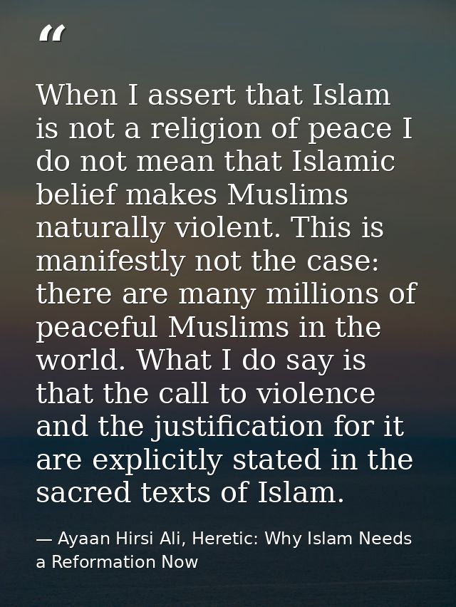 When I assert that Islam is not a religion of peace I do not mean that Islamic belief makes Muslims naturally violent. T — Ayaan Hirsi Ali, Heretic: Why Islam Needs a Reformation Now