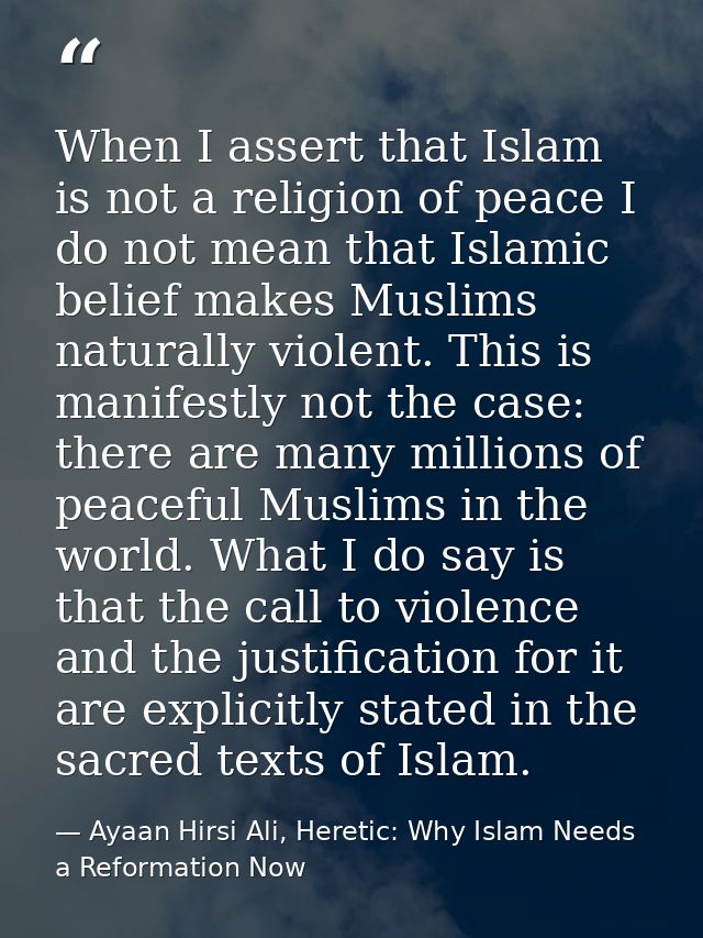 When I assert that Islam is not a religion of peace I do not mean that Islamic belief makes Muslims naturally violent. T — Ayaan Hirsi Ali, Heretic: Why Islam Needs a Reformation Now