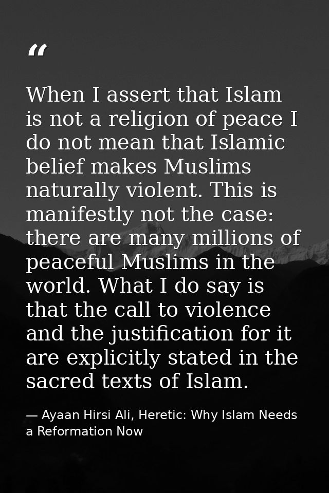When I assert that Islam is not a religion of peace I do not mean that Islamic belief makes Muslims naturally violent. T — Ayaan Hirsi Ali, Heretic: Why Islam Needs a Reformation Now