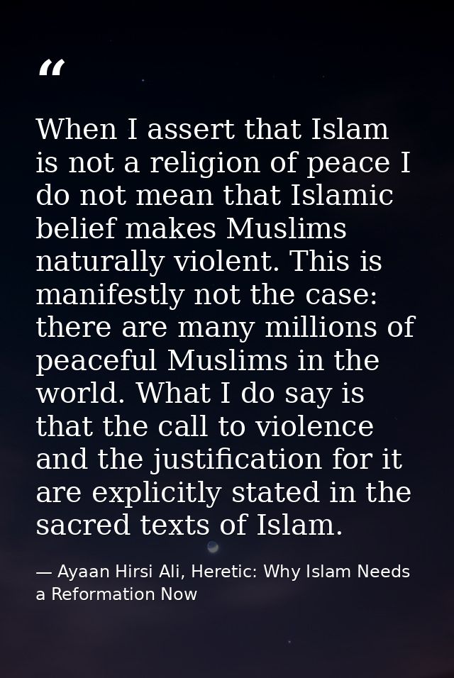 When I assert that Islam is not a religion of peace I do not mean that Islamic belief makes Muslims naturally violent. T — Ayaan Hirsi Ali, Heretic: Why Islam Needs a Reformation Now
