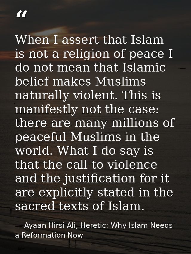 When I assert that Islam is not a religion of peace I do not mean that Islamic belief makes Muslims naturally violent. T — Ayaan Hirsi Ali, Heretic: Why Islam Needs a Reformation Now