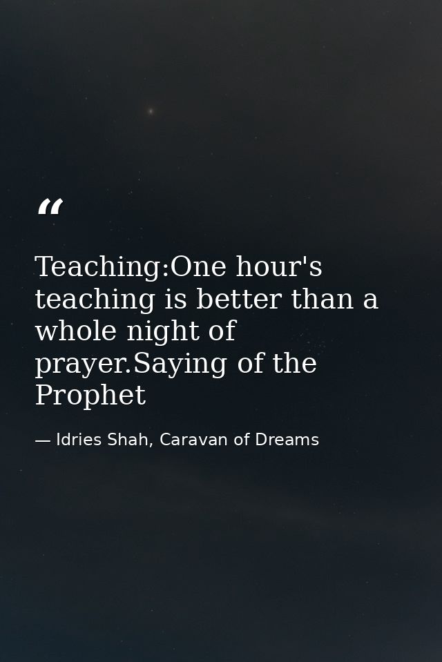 Teaching:One hour's teaching is better than a whole night of prayer.Saying of the Prophet — Idries Shah, Caravan of Dreams