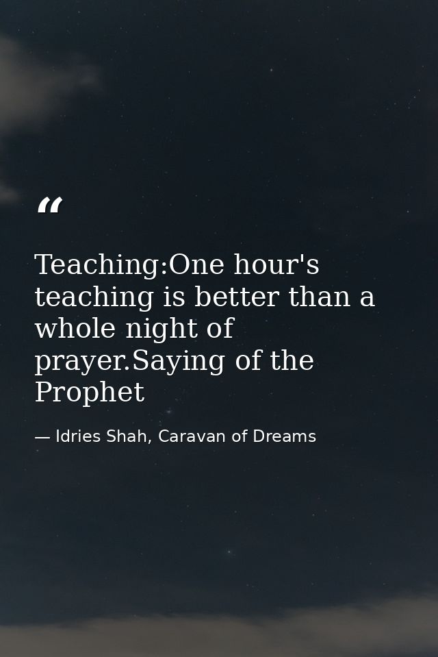 Teaching:One hour's teaching is better than a whole night of prayer.Saying of the Prophet — Idries Shah, Caravan of Dreams