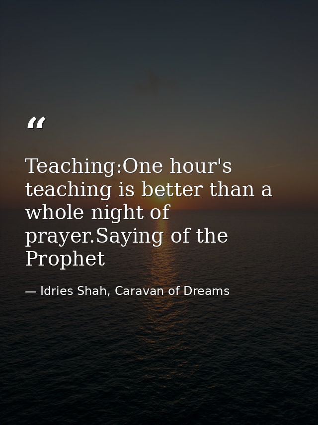 Teaching:One hour's teaching is better than a whole night of prayer.Saying of the Prophet — Idries Shah, Caravan of Dreams