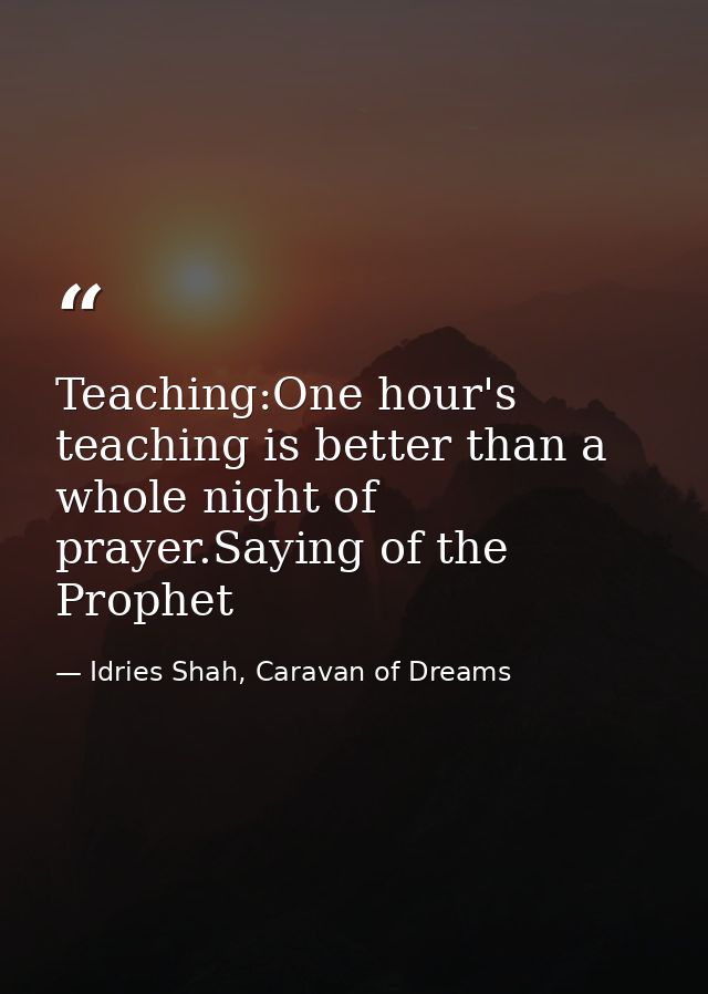 Teaching:One hour's teaching is better than a whole night of prayer.Saying of the Prophet — Idries Shah, Caravan of Dreams