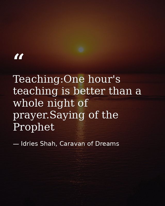 Teaching:One hour's teaching is better than a whole night of prayer.Saying of the Prophet — Idries Shah, Caravan of Dreams