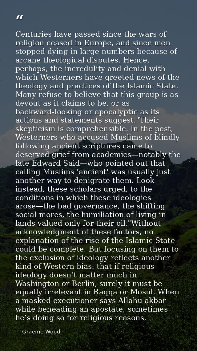 Centuries have passed since the wars of religion ceased in Europe, and since men stopped dying in large numbers because  — Graeme Wood