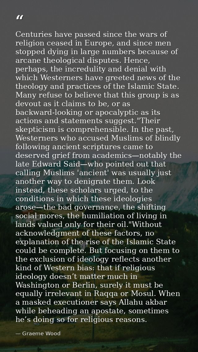 Centuries have passed since the wars of religion ceased in Europe, and since men stopped dying in large numbers because  — Graeme Wood